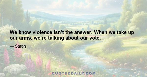 We know violence isn’t the answer. When we take up our arms, we’re talking about our vote.