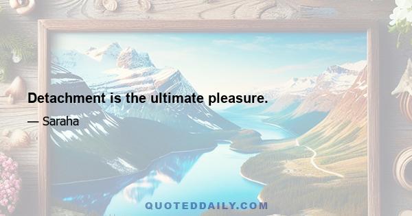 Detachment is the ultimate pleasure.