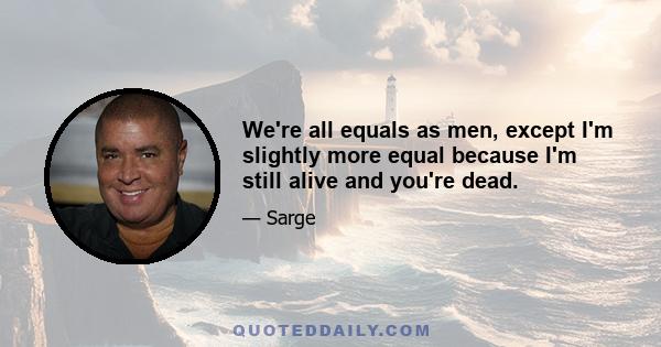 We're all equals as men, except I'm slightly more equal because I'm still alive and you're dead.