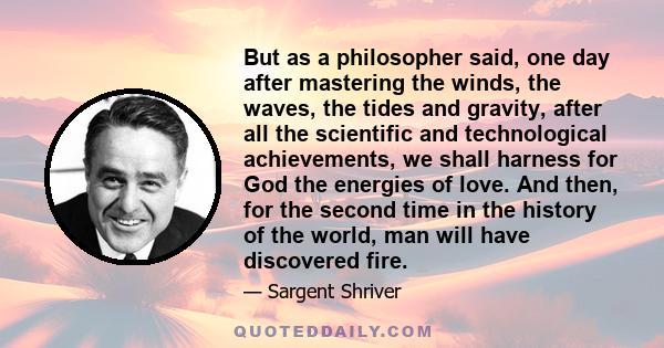 But as a philosopher said, one day after mastering the winds, the waves, the tides and gravity, after all the scientific and technological achievements, we shall harness for God the energies of love. And then, for the