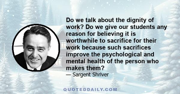 Do we talk about the dignity of work? Do we give our students any reason for believing it is worthwhile to sacrifice for their work because such sacrifices improve the psychological and mental health of the person who