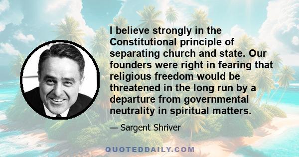 I believe strongly in the Constitutional principle of separating church and state. Our founders were right in fearing that religious freedom would be threatened in the long run by a departure from governmental