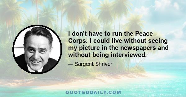 I don't have to run the Peace Corps. I could live without seeing my picture in the newspapers and without being interviewed.