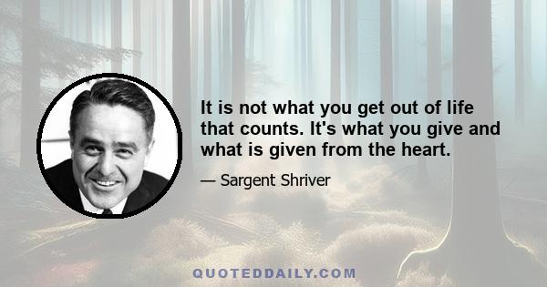 It is not what you get out of life that counts. It's what you give and what is given from the heart.