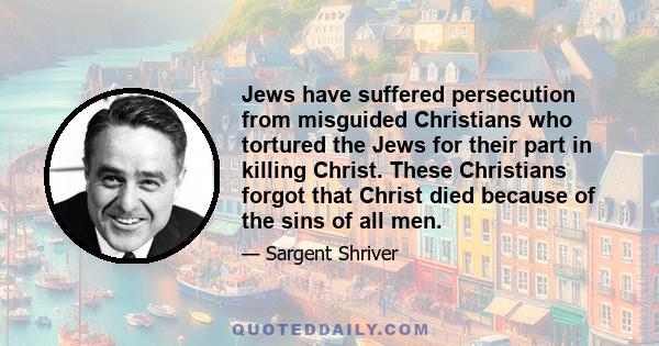 Jews have suffered persecution from misguided Christians who tortured the Jews for their part in killing Christ. These Christians forgot that Christ died because of the sins of all men.