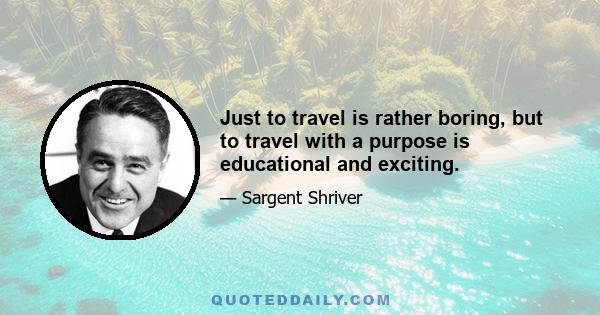 Just to travel is rather boring, but to travel with a purpose is educational and exciting.