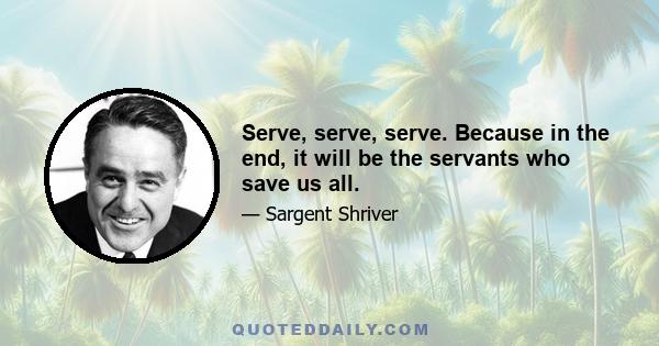 Serve, serve, serve. Because in the end, it will be the servants who save us all.