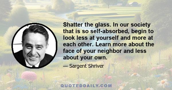 Shatter the glass. In our society that is so self-absorbed, begin to look less at yourself and more at each other. Learn more about the face of your neighbor and less about your own.