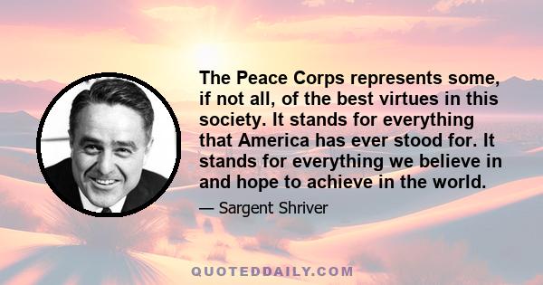 The Peace Corps represents some, if not all, of the best virtues in this society. It stands for everything that America has ever stood for. It stands for everything we believe in and hope to achieve in the world.