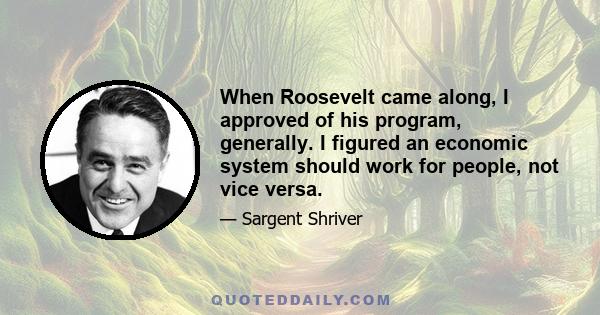 When Roosevelt came along, I approved of his program, generally. I figured an economic system should work for people, not vice versa.