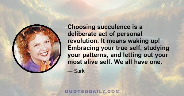 Choosing succulence is a deliberate act of personal revolution. It means waking up! Embracing your true self, studying your patterns, and letting out your most alive self. We all have one.