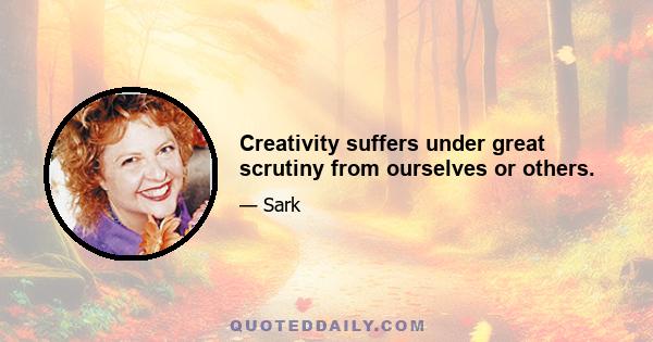 Creativity suffers under great scrutiny from ourselves or others.