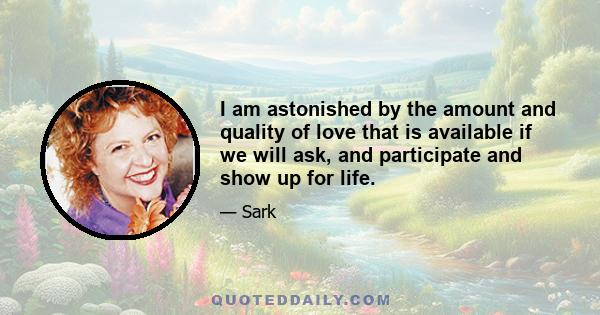 I am astonished by the amount and quality of love that is available if we will ask, and participate and show up for life.