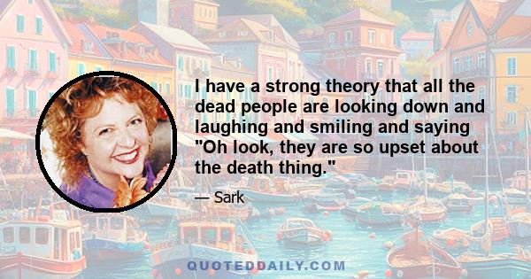 I have a strong theory that all the dead people are looking down and laughing and smiling and saying Oh look, they are so upset about the death thing.