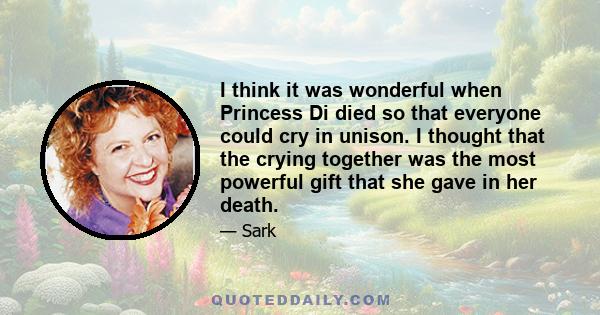 I think it was wonderful when Princess Di died so that everyone could cry in unison. I thought that the crying together was the most powerful gift that she gave in her death.