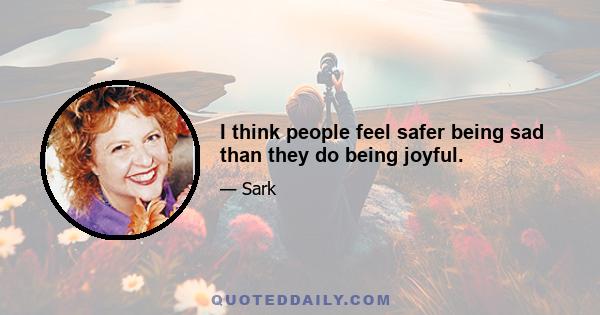 I think people feel safer being sad than they do being joyful.