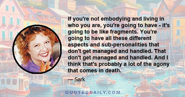 If you're not embodying and living in who you are, you're going to have - it's going to be like fragments. You're going to have all these different aspects and sub-personalities that don't get managed and handled. That