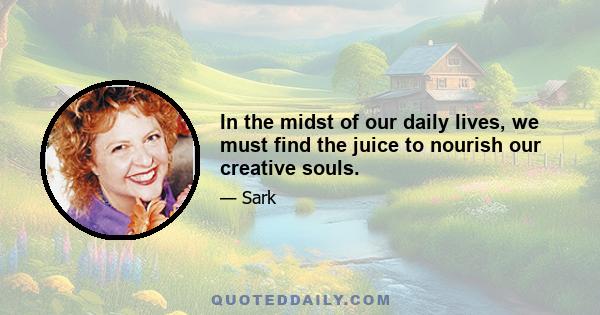 In the midst of our daily lives, we must find the juice to nourish our creative souls.