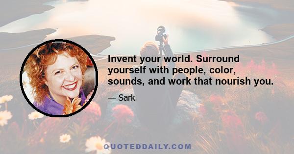 Invent your world. Surround yourself with people, color, sounds, and work that nourish you.