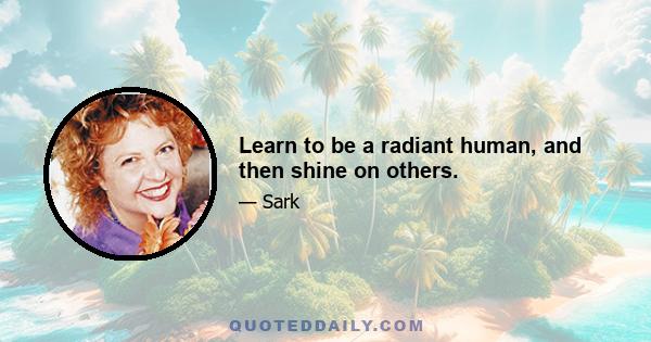 Learn to be a radiant human, and then shine on others.