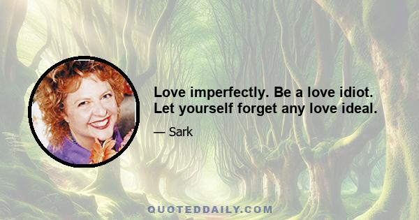 Love imperfectly. Be a love idiot. Let yourself forget any love ideal.