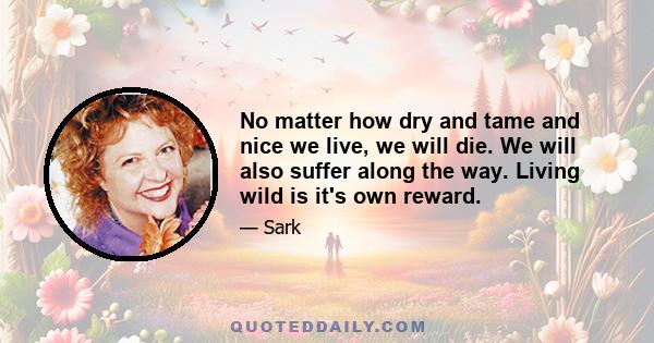 No matter how dry and tame and nice we live, we will die. We will also suffer along the way. Living wild is it's own reward.