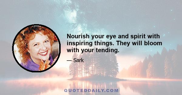 Nourish your eye and spirit with inspiring things. They will bloom with your tending.