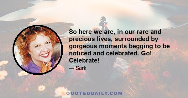 So here we are, in our rare and precious lives, surrounded by gorgeous moments begging to be noticed and celebrated. Go! Celebrate!