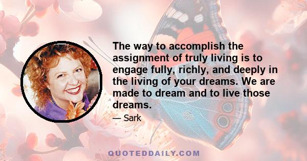 The way to accomplish the assignment of truly living is to engage fully, richly, and deeply in the living of your dreams. We are made to dream and to live those dreams.