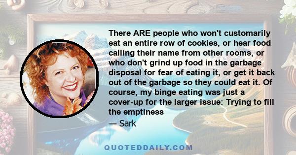 There ARE people who won't customarily eat an entire row of cookies, or hear food calling their name from other rooms, or who don't grind up food in the garbage disposal for fear of eating it, or get it back out of the