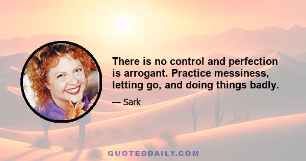 There is no control and perfection is arrogant. Practice messiness, letting go, and doing things badly.