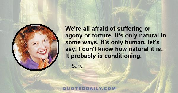 We're all afraid of suffering or agony or torture. It's only natural in some ways. It's only human, let's say. I don't know how natural it is. It probably is conditioning.