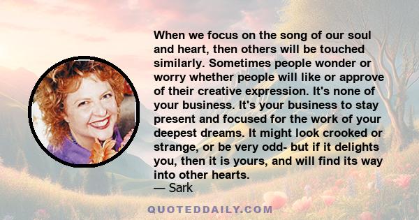 When we focus on the song of our soul and heart, then others will be touched similarly. Sometimes people wonder or worry whether people will like or approve of their creative expression. It's none of your business. It's 