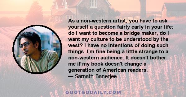 As a non-western artist, you have to ask yourself a question fairly early in your life: do I want to become a bridge maker, do I want my culture to be understood by the west? I have no intentions of doing such things.