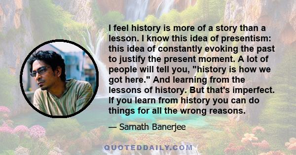 I feel history is more of a story than a lesson. I know this idea of presentism: this idea of constantly evoking the past to justify the present moment. A lot of people will tell you, history is how we got here. And