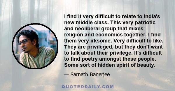 I find it very difficult to relate to India's new middle class. This very patriotic and neoliberal group that mixes religion and economics together. I find them very irksome. Very difficult to like. They are privileged, 