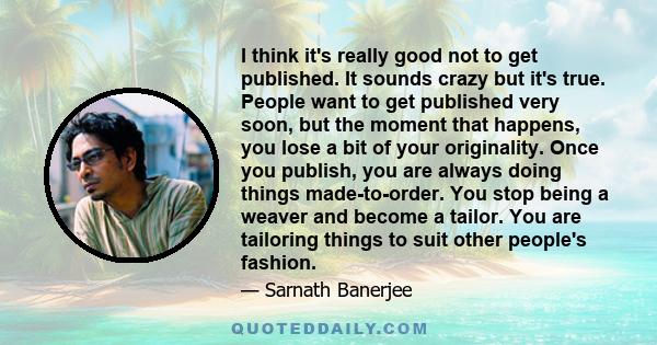 I think it's really good not to get published. It sounds crazy but it's true. People want to get published very soon, but the moment that happens, you lose a bit of your originality. Once you publish, you are always