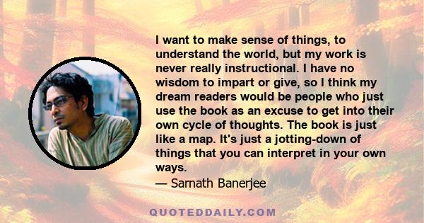 I want to make sense of things, to understand the world, but my work is never really instructional. I have no wisdom to impart or give, so I think my dream readers would be people who just use the book as an excuse to