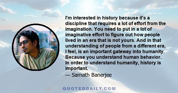 I'm interested in history because it's a discipline that requires a lot of effort from the imagination. You need to put in a lot of imaginative effort to figure out how people lived in an era that is not yours. And in