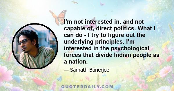 I'm not interested in, and not capable of, direct politics. What I can do - I try to figure out the underlying principles. I'm interested in the psychological forces that divide Indian people as a nation.