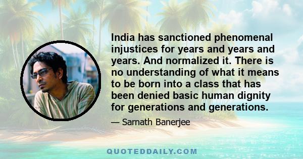 India has sanctioned phenomenal injustices for years and years and years. And normalized it. There is no understanding of what it means to be born into a class that has been denied basic human dignity for generations