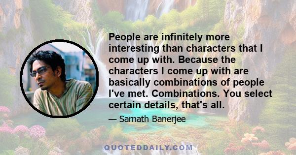 People are infinitely more interesting than characters that I come up with. Because the characters I come up with are basically combinations of people I've met. Combinations. You select certain details, that's all.