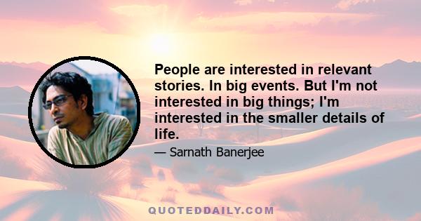 People are interested in relevant stories. In big events. But I'm not interested in big things; I'm interested in the smaller details of life.