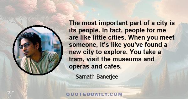 The most important part of a city is its people. In fact, people for me are like little cities. When you meet someone, it's like you've found a new city to explore. You take a tram, visit the museums and operas and