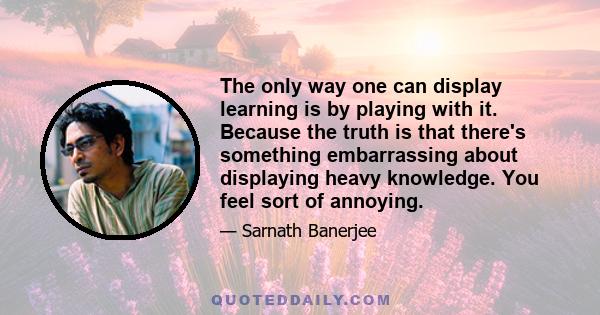 The only way one can display learning is by playing with it. Because the truth is that there's something embarrassing about displaying heavy knowledge. You feel sort of annoying.