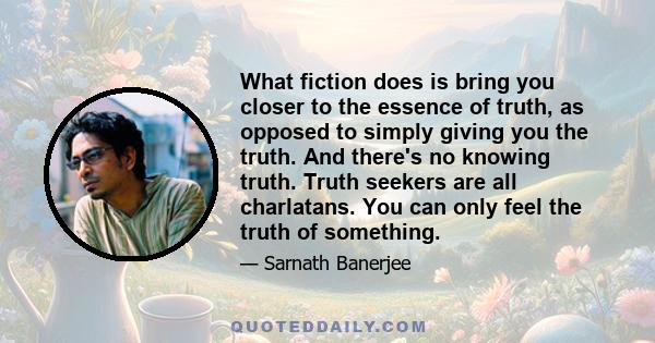 What fiction does is bring you closer to the essence of truth, as opposed to simply giving you the truth. And there's no knowing truth. Truth seekers are all charlatans. You can only feel the truth of something.