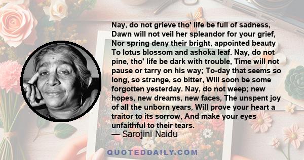 Nay, do not grieve tho' life be full of sadness, Dawn will not veil her spleandor for your grief, Nor spring deny their bright, appointed beauty To lotus blossom and ashoka leaf. Nay, do not pine, tho' life be dark with 