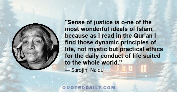 Sense of justice is o­ne of the most wonderful ideals of Islam, because as I read in the Qur'an I find those dynamic principles of life, not mystic but practical ethics for the daily conduct of life suited to the whole