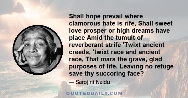 Shall hope prevail where clamorous hate is rife, Shall sweet love prosper or high dreams have place Amid the tumult of reverberant strife 'Twixt ancient creeds, 'twixt race and ancient race, That mars the grave, glad