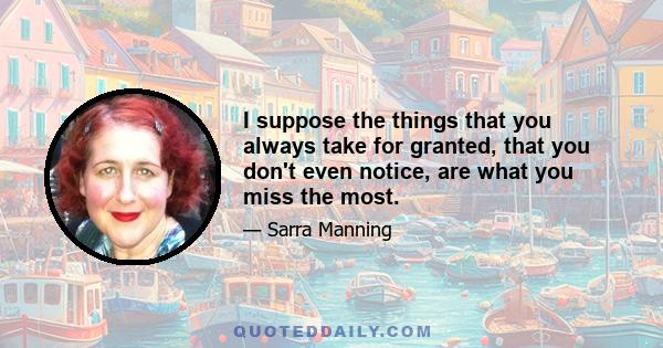 I suppose the things that you always take for granted, that you don't even notice, are what you miss the most.